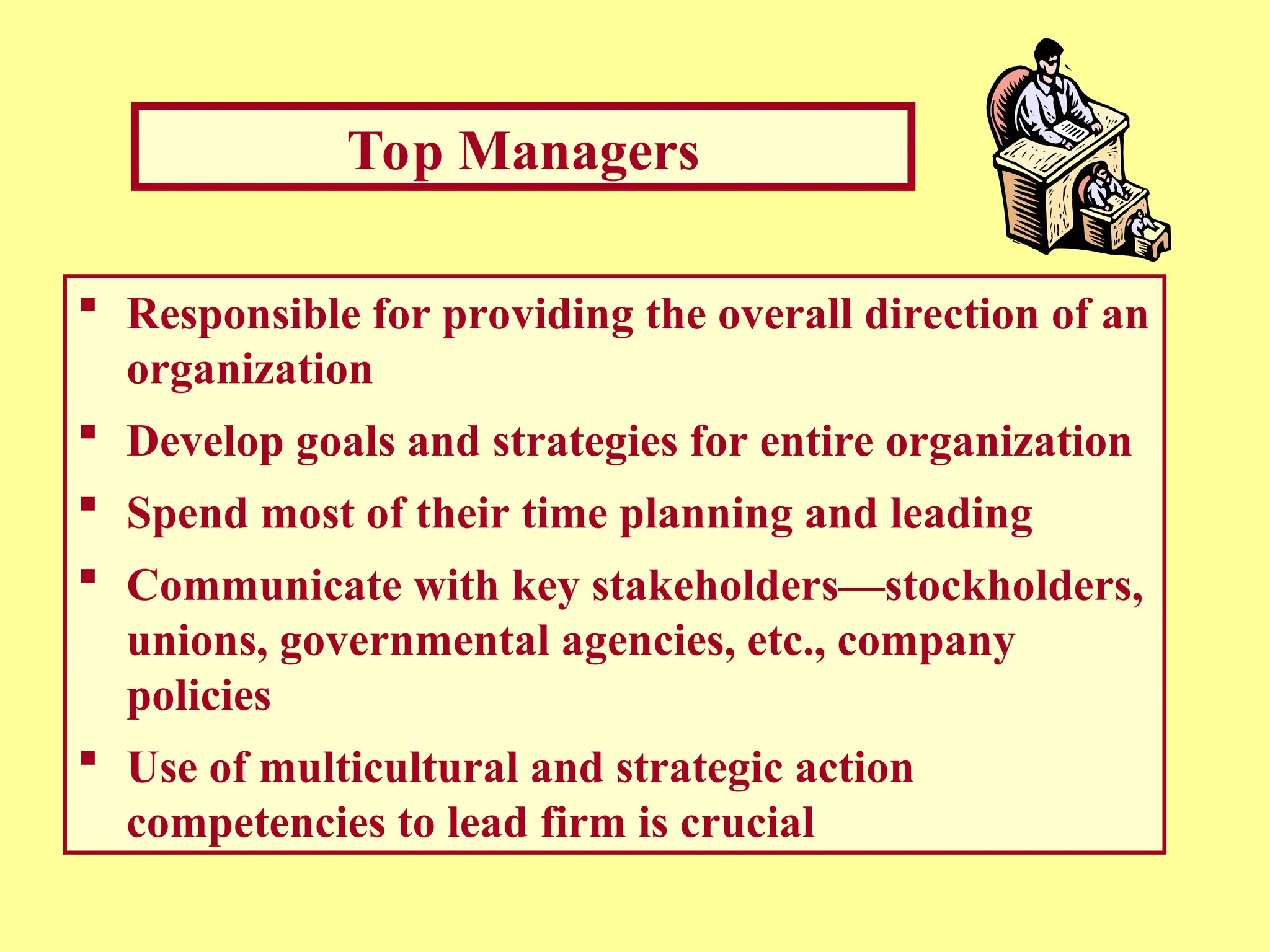 Top Managers
 Responsible for providing the overall direction of an
organization
 Develop goals and strategies for entire organization
 Spend most of their time planning and leading
 Communicate with key stakeholders—stockholders,
unions, governmental agencies, etc., company
policies
 Use of multicultural and strategic action
competencies to lead firm is crucial
 
