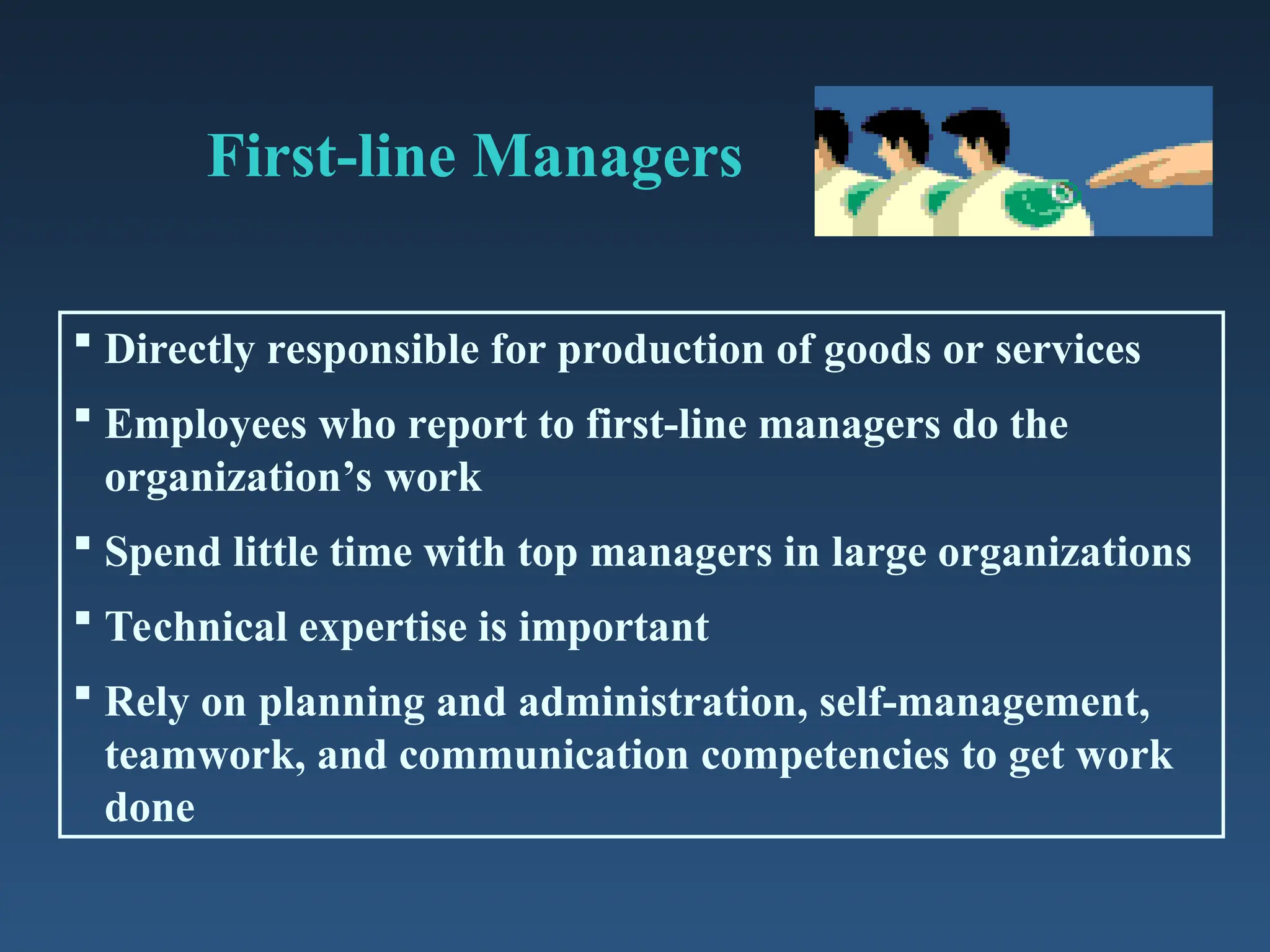 First-line Managers
 Directly responsible for production of goods or services
 Employees who report to first-line managers do the
organization’s work
 Spend little time with top managers in large organizations
 Technical expertise is important
 Rely on planning and administration, self-management,
teamwork, and communication competencies to get work
done
 