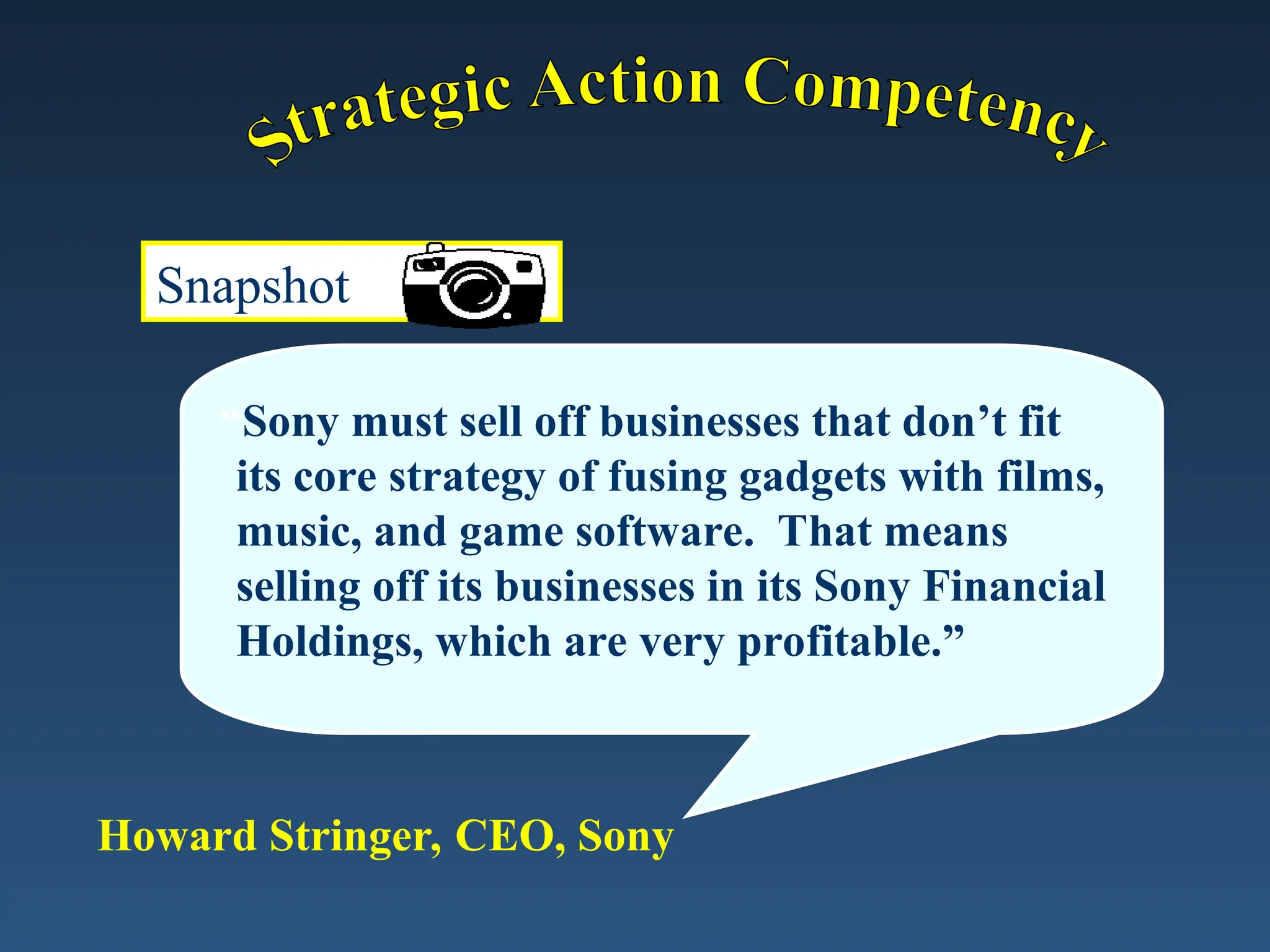 Snapshot
“Sony must sell off businesses that don’t fit
its core strategy of fusing gadgets with films,
music, and game software. That means
selling off its businesses in its Sony Financial
Holdings, which are very profitable.”
Howard Stringer, CEO, Sony
 