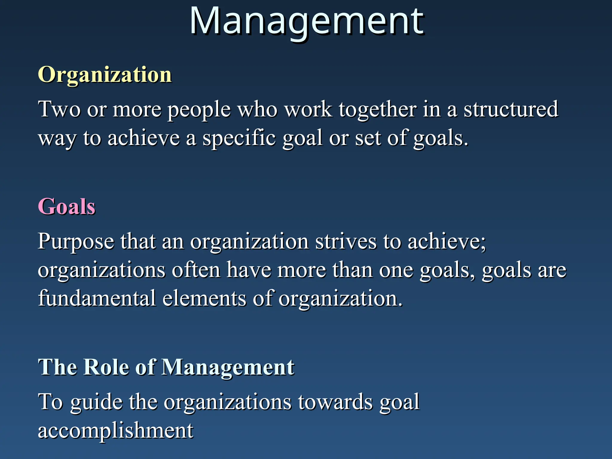 Management
Management
Organization
Organization
Two or more people who work together in a structured
Two or more people who work together in a structured
way to achieve a specific goal or set of goals.
way to achieve a specific goal or set of goals.
Goals
Goals
Purpose that an organization strives to achieve;
Purpose that an organization strives to achieve;
organizations often have more than one goals, goals are
organizations often have more than one goals, goals are
fundamental elements of organization.
fundamental elements of organization.
The Role of Management
The Role of Management
To guide the organizations towards goal
To guide the organizations towards goal
accomplishment
accomplishment
 