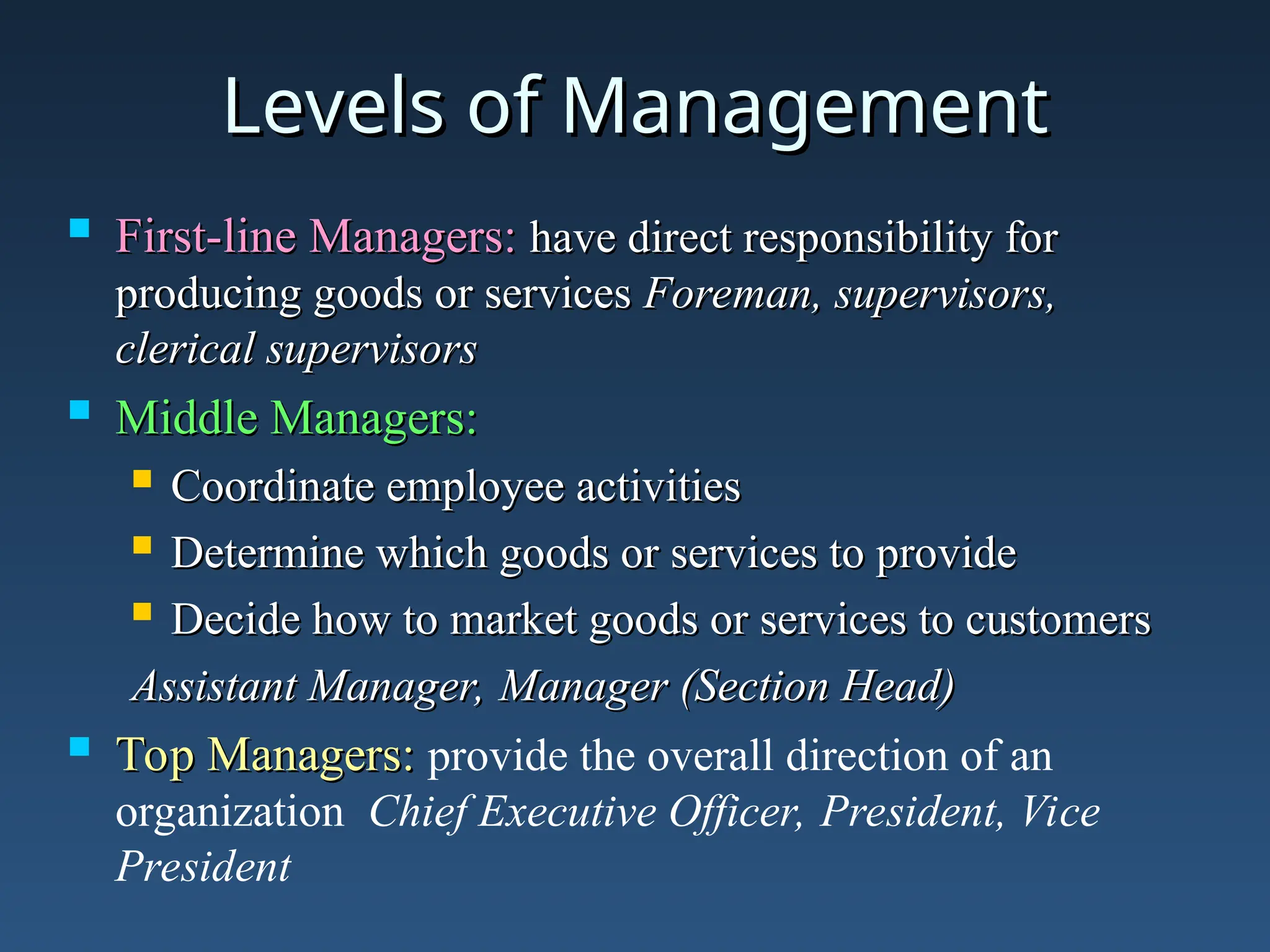 Levels of Management
Levels of Management
 First-line Managers:
First-line Managers: have direct responsibility for
have direct responsibility for
producing goods or services
producing goods or services Foreman, supervisors,
Foreman, supervisors,
clerical supervisors
clerical supervisors
 Middle Managers:
Middle Managers:
 Coordinate employee activities
Coordinate employee activities
 Determine which goods or services to provide
Determine which goods or services to provide
 Decide how to market goods or services to customers
Decide how to market goods or services to customers
Assistant Manager, Manager (Section Head)
Assistant Manager, Manager (Section Head)
 Top Managers:
Top Managers: provide the overall direction of an
organization Chief Executive Officer, President, Vice
President
 