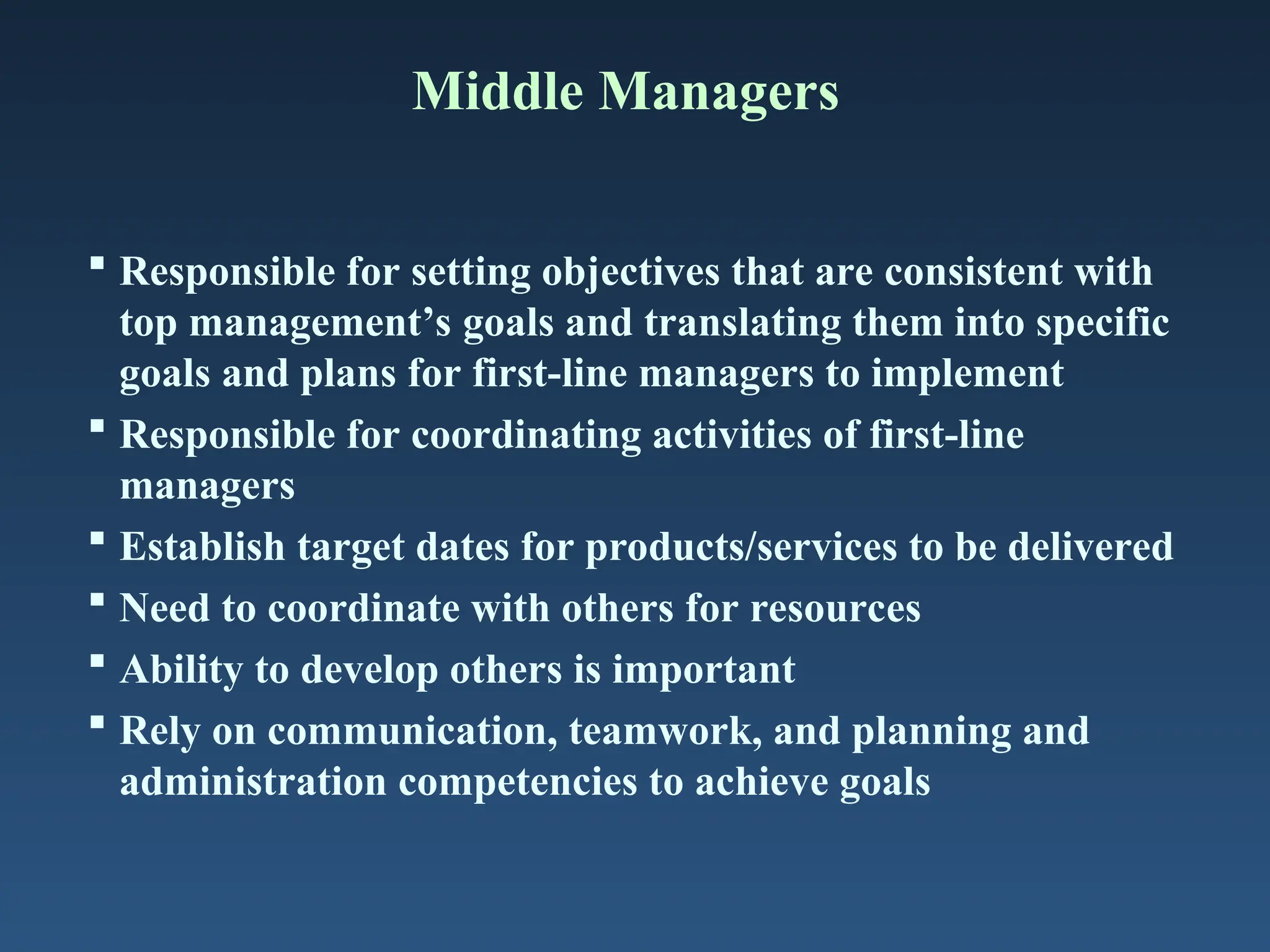 Middle Managers
 Responsible for setting objectives that are consistent with
top management’s goals and translating them into specific
goals and plans for first-line managers to implement
 Responsible for coordinating activities of first-line
managers
 Establish target dates for products/services to be delivered
 Need to coordinate with others for resources
 Ability to develop others is important
 Rely on communication, teamwork, and planning and
administration competencies to achieve goals
 