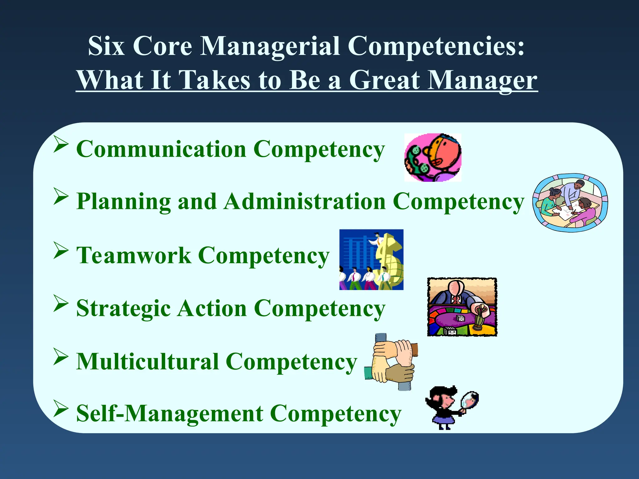 Six Core Managerial Competencies:
What It Takes to Be a Great Manager
 Communication Competency
 Planning and Administration Competency
 Teamwork Competency
 Strategic Action Competency
 Multicultural Competency
 Self-Management Competency
 