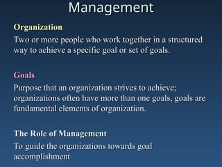 Management
Management
Organization
Organization
Two or more people who work together in a structured
Two or more people who work together in a structured
way to achieve a specific goal or set of goals.
way to achieve a specific goal or set of goals.
Goals
Goals
Purpose that an organization strives to achieve;
Purpose that an organization strives to achieve;
organizations often have more than one goals, goals are
organizations often have more than one goals, goals are
fundamental elements of organization.
fundamental elements of organization.
The Role of Management
The Role of Management
To guide the organizations towards goal
To guide the organizations towards goal
accomplishment
accomplishment
 