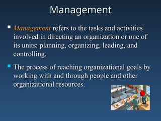 Management
Management
 Management
Management refers to the tasks and activities
refers to the tasks and activities
involved in directing an organization or one of
involved in directing an organization or one of
its units: planning, organizing, leading, and
its units: planning, organizing, leading, and
controlling.
controlling.
 The process of reaching organizational goals by
The process of reaching organizational goals by
working with and through people and other
working with and through people and other
organizational resources.
organizational resources.
 