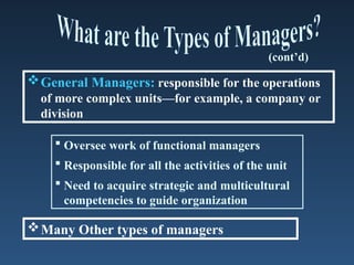 General Managers: responsible for the operations
of more complex units—for example, a company or
division
 Oversee work of functional managers
 Responsible for all the activities of the unit
 Need to acquire strategic and multicultural
competencies to guide organization
(cont’d)
Many Other types of managers
 