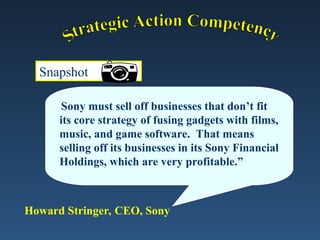 Snapshot
“Sony must sell off businesses that don’t fit
its core strategy of fusing gadgets with films,
music, and game software. That means
selling off its businesses in its Sony Financial
Holdings, which are very profitable.”
Howard Stringer, CEO, Sony
 