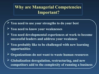 Why are Managerial Competencies
Important?
 You need to use your strengths to do your best
 You need to know your weaknesses
 You need developmental experiences at work to become
successful leaders and address your weakness
 You probably like to be challenged with new learning
opportunities
 Organizations do not want to waste human resources
 Globalization deregulation, restructuring, and new
competitors add to the complexity of running a business
 
