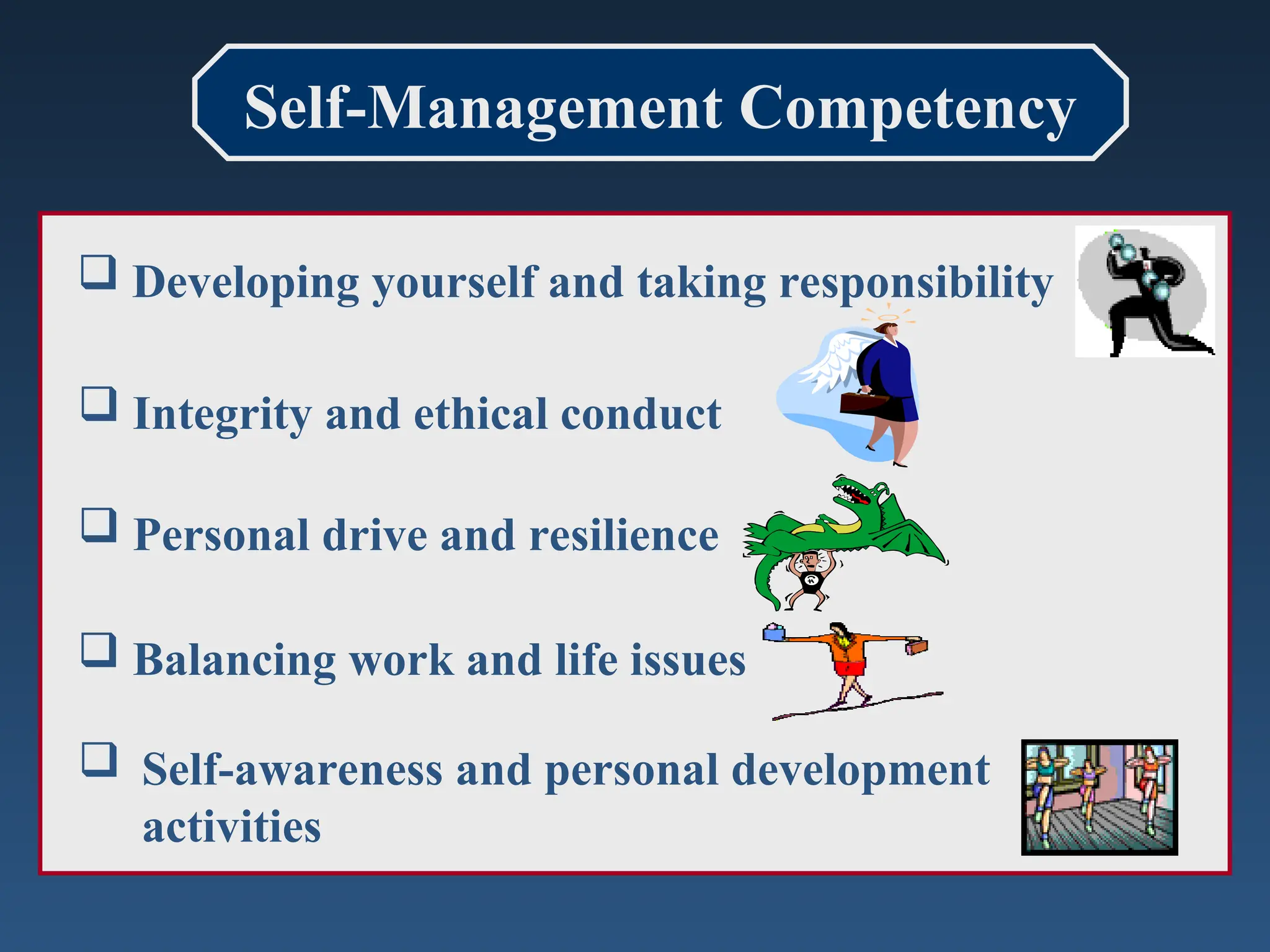 Self-Management Competency
 Developing yourself and taking responsibility
 Integrity and ethical conduct
 Personal drive and resilience
 Balancing work and life issues
 Self-awareness and personal development
activities
 