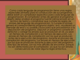 Como cada lenguaje de programación tiene unas reglas
especiales (sintaxis) para la construcción de sus programas,
debe existir un compilador específico para cada lenguaje de
programación. El compilador antes de generar el programa
objeto debe analizar el programa fuente (almacenado en un
archivo de texto) y comprobar que cumple las reglas de
sintaxis del lenguaje de programación. Si cumple la sintaxis
genera el correspondiente programa objeto, sino, visualizará un
mensaje de error y su posible causa para que procedamos a la
depuración del programa. Depurar un programa consiste en
detectar y corregir los errores que se producen en él, ya sean
en tiempo de compilación o en tiempo de ejecución. Los
errores en tiempo de compilación son los que se producen
antes de la ejecución del programa, durante el proceso de
compilación del programa. Los errores en tiempo de ejecución
son los que se producen durante la ejecución del programa.
Este tipo de errores, son los más difíciles de encontrar, porque
no son detectados por el compilador, ya que no son errores
consecuencia de violar alguna regla sintáctica.
 
