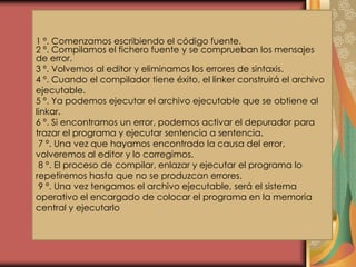 1 º. Comenzamos escribiendo el código fuente.
2 º. Compilamos el fichero fuente y se comprueban los mensajes
de error.
3 º. Volvemos al editor y eliminamos los errores de sintaxis.
4 º. Cuando el compilador tiene éxito, el linker construirá el archivo
ejecutable.
5 º. Ya podemos ejecutar el archivo ejecutable que se obtiene al
linkar.
6 º. Si encontramos un error, podemos activar el depurador para
trazar el programa y ejecutar sentencia a sentencia.
7 º. Una vez que hayamos encontrado la causa del error,
volveremos al editor y lo corregimos.
8 º. El proceso de compilar, enlazar y ejecutar el programa lo
repetiremos hasta que no se produzcan errores.
9 º. Una vez tengamos el archivo ejecutable, será el sistema
operativo el encargado de colocar el programa en la memoria
central y ejecutarlo
 