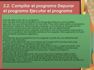 3.2. Compilar el programa Depurar
el programa Ejecutar el programa
Fase de ejecución de un programa
Una vez que tenemos el programa en lenguaje máquina, para poderlo
ejecutar hay que introducirlo en la memoria. Para esta tarea existe un programa
del sistema operativo denominado cargador, que introduce el programa en
posiciones consecutivas de memoria a partir de una determinada.
Cuando el programa está cargado se le indica a la computadora que pase su
control a la posición de memoria donde se ha cargado. Esta operación la hace
directamente el sistema operativo.
pasos:
Suponiendo que el programa se ha cargado a partir de una determinada
posición i de memoria.
1. Lleva de la Memoria (M) a la Unidad de Control (UC) la instrucción que
está en la posición i. Cambiar el valor de i por i+1.
2. Interpreta el código de operación de la instrucción y, según sea éste y las
señales de estado, envía señales de control a las unidades y circuitos que
deben intervenir para ejecutar la instrucción. Vuelve a la fase (1).
ejecución de instrucción.
En el caso de que la ejecución de una instrucción implique saltar a otra
instrucción en la posición m, por ejemplo (alterándose por tanto el orden
secuencial), la UC hace, en la fase de ejecución de la instrucción de salto,
que cambie i por m, de forma que en la siguiente fase de captación se ejecuta
la instrucción que está en m.
 
