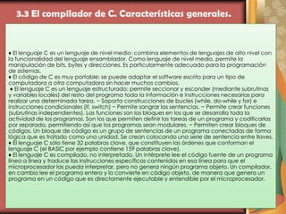 3.3 El compilador de C. Características generales.
♦ El lenguaje C es un lenguaje de nivel medio: combina elementos de lenguajes de alto nivel con
la funcionalidad del lenguaje ensamblador. Como lenguaje de nivel medio, permite la
manipulación de bits, bytes y direcciones. Es particularmente adecuado para la programación
de sistemas.
♦ El código de C es muy portable: se puede adaptar el software escrito para un tipo de
computadora a otra computadora sin hacer muchos cambios.
♦ El lenguaje C es un lenguaje estructurado: permite seccionar y esconder (mediante subrutinas
y variables locales) del resto del programa toda la información e instrucciones necesarias para
realizar una determinada tarea. − Soporta construcciones de bucles (while, do-while y for) e
instrucciones condicionales (if, switch) − Permite sangrar las sentencias. − Permite crear funciones
(subrutinas independientes). Las funciones son los bloques en los que se desarrolla toda la
actividad de los programas. Son los que permiten definir las tareas de un programa y codificarlas
por separado, permitiendo así que los programas sean modulares. − Permiten crear bloques de
códigos. Un bloque de código es un grupo de sentencias de un programa conectadas de forma
lógica que es tratado como una unidad. Se crean colocando una serie de sentencia entre llaves.
♦ El lenguaje C sólo tiene 32 palabras clave, que constituyen las órdenes que conforman el
lenguaje C (el BASIC por ejemplo contiene 159 palabras clave).
♦ El lenguaje C es compilado, no interpretado. Un intérprete lee el código fuente de un programa
línea a línea y traduce las instrucciones específicas contenidas en esa línea para que el
microprocesador las pueda interpretar, pero no genera ningún programa objeto. Un compilador,
en cambio lee el programa entero y lo convierte en código objeto, de manera que genera un
programa en un código que es directamente ejecutable y entendible por el microprocesador.
 