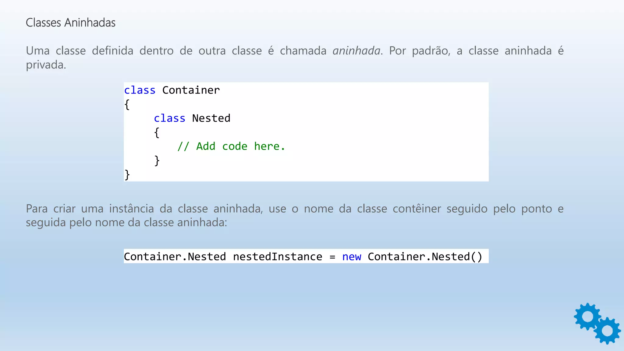 Classes Aninhadas
Uma classe definida dentro de outra classe é chamada aninhada. Por padrão, a classe aninhada é
privada.
class Container
{
class Nested
{
// Add code here.
}
}
Para criar uma instância da classe aninhada, use o nome da classe contêiner seguido pelo ponto e
seguida pelo nome da classe aninhada:
Container.Nested nestedInstance = new Container.Nested()
 