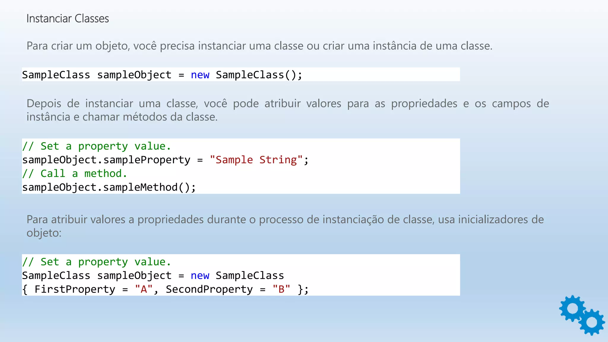 Instanciar Classes
Para criar um objeto, você precisa instanciar uma classe ou criar uma instância de uma classe.
Depois de instanciar uma classe, você pode atribuir valores para as propriedades e os campos de
instância e chamar métodos da classe.
SampleClass sampleObject = new SampleClass();
// Set a property value.
sampleObject.sampleProperty = "Sample String";
// Call a method.
sampleObject.sampleMethod();
Para atribuir valores a propriedades durante o processo de instanciação de classe, usa inicializadores de
objeto:
// Set a property value.
SampleClass sampleObject = new SampleClass
{ FirstProperty = "A", SecondProperty = "B" };
 