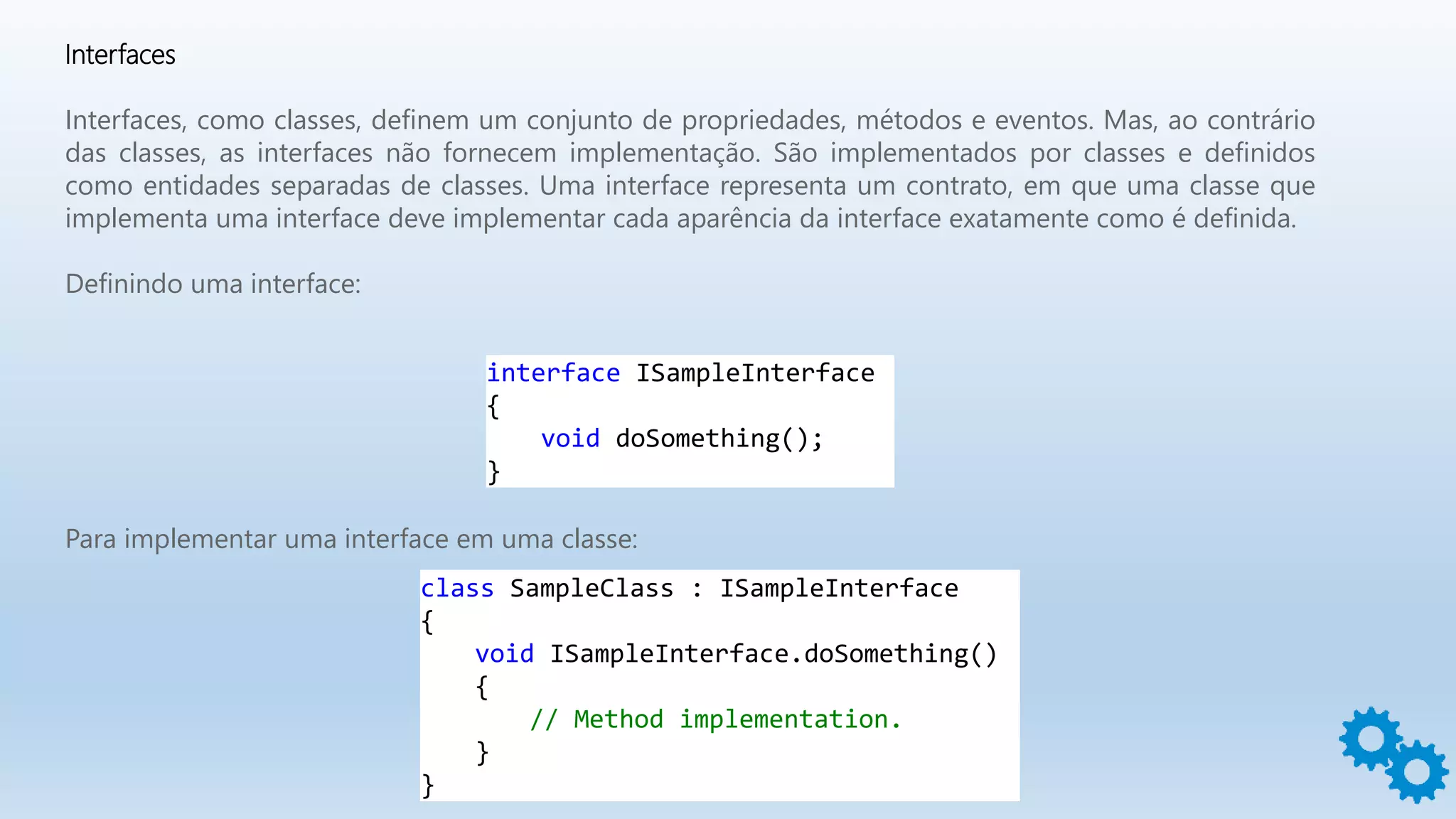 Interfaces
Interfaces, como classes, definem um conjunto de propriedades, métodos e eventos. Mas, ao contrário
das classes, as interfaces não fornecem implementação. São implementados por classes e definidos
como entidades separadas de classes. Uma interface representa um contrato, em que uma classe que
implementa uma interface deve implementar cada aparência da interface exatamente como é definida.
Definindo uma interface:
interface ISampleInterface
{
void doSomething();
}
Para implementar uma interface em uma classe:
class SampleClass : ISampleInterface
{
void ISampleInterface.doSomething()
{
// Method implementation.
}
}
 