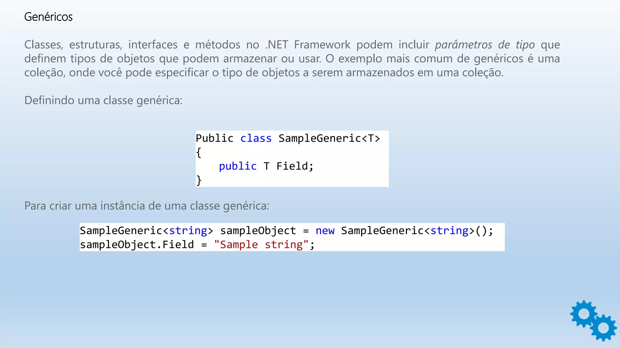Genéricos
Classes, estruturas, interfaces e métodos no .NET Framework podem incluir parâmetros de tipo que
definem tipos de objetos que podem armazenar ou usar. O exemplo mais comum de genéricos é uma
coleção, onde você pode especificar o tipo de objetos a serem armazenados em uma coleção.
Definindo uma classe genérica:
Public class SampleGeneric<T>
{
public T Field;
}
Para criar uma instância de uma classe genérica:
SampleGeneric<string> sampleObject = new SampleGeneric<string>();
sampleObject.Field = "Sample string";
 