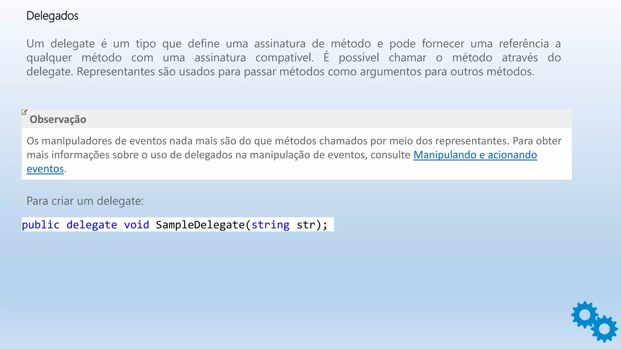 Delegados
Um delegate é um tipo que define uma assinatura de método e pode fornecer uma referência a
qualquer método com uma assinatura compatível. É possível chamar o método através do
delegate. Representantes são usados para passar métodos como argumentos para outros métodos.
Observação
Os manipuladores de eventos nada mais são do que métodos chamados por meio dos representantes. Para obter
mais informações sobre o uso de delegados na manipulação de eventos, consulte Manipulando e acionando
eventos.
Para criar um delegate:
public delegate void SampleDelegate(string str);
 