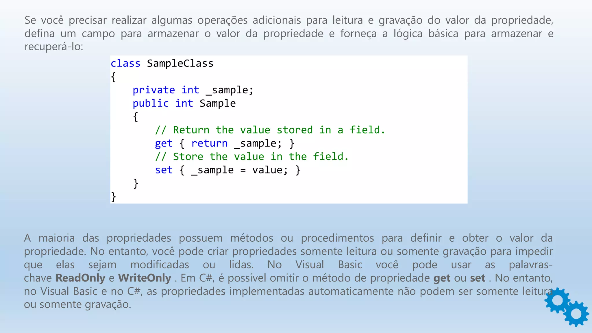 Se você precisar realizar algumas operações adicionais para leitura e gravação do valor da propriedade,
defina um campo para armazenar o valor da propriedade e forneça a lógica básica para armazenar e
recuperá-lo:
class SampleClass
{
private int _sample;
public int Sample
{
// Return the value stored in a field.
get { return _sample; }
// Store the value in the field.
set { _sample = value; }
}
}
A maioria das propriedades possuem métodos ou procedimentos para definir e obter o valor da
propriedade. No entanto, você pode criar propriedades somente leitura ou somente gravação para impedir
que elas sejam modificadas ou lidas. No Visual Basic você pode usar as palavras-
chave ReadOnly e WriteOnly . Em C#, é possível omitir o método de propriedade get ou set . No entanto,
no Visual Basic e no C#, as propriedades implementadas automaticamente não podem ser somente leitura
ou somente gravação.
 