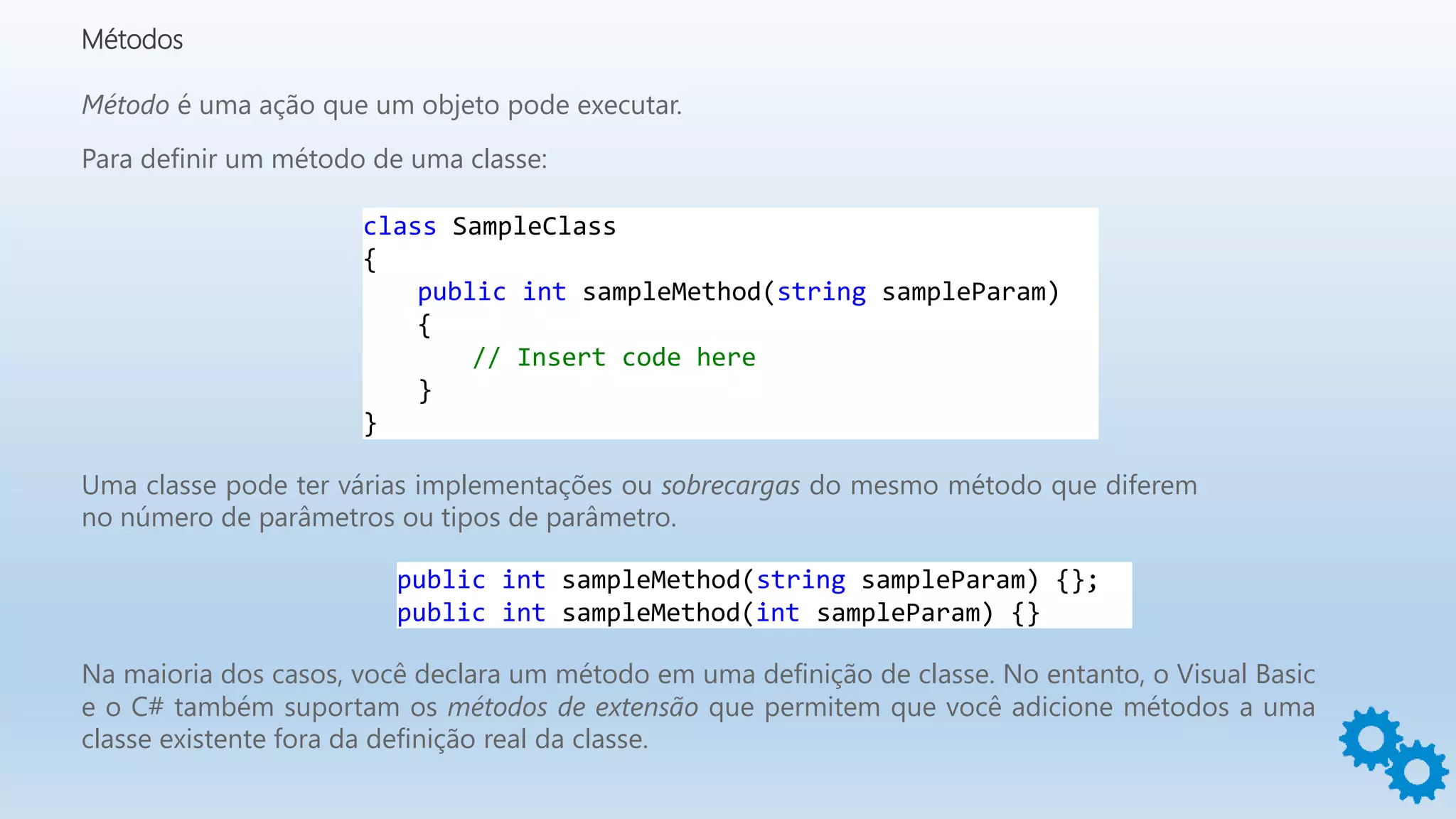 Métodos
Método é uma ação que um objeto pode executar.
Para definir um método de uma classe:
class SampleClass
{
public int sampleMethod(string sampleParam)
{
// Insert code here
}
}
Uma classe pode ter várias implementações ou sobrecargas do mesmo método que diferem
no número de parâmetros ou tipos de parâmetro.
public int sampleMethod(string sampleParam) {};
public int sampleMethod(int sampleParam) {}
Na maioria dos casos, você declara um método em uma definição de classe. No entanto, o Visual Basic
e o C# também suportam os métodos de extensão que permitem que você adicione métodos a uma
classe existente fora da definição real da classe.
 