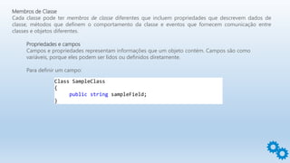 Membros de Classe
Cada classe pode ter membros de classe diferentes que incluem propriedades que descrevem dados de
classe, métodos que definem o comportamento da classe e eventos que fornecem comunicação entre
classes e objetos diferentes.
Propriedades e campos
Campos e propriedades representam informações que um objeto contém. Campos são como
variáveis, porque eles podem ser lidos ou definidos diretamente.
Para definir um campo:
Class SampleClass
{
public string sampleField;
}
 