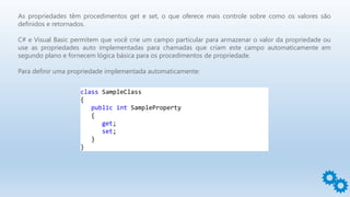As propriedades têm procedimentos get e set, o que oferece mais controle sobre como os valores são
definidos e retornados.
C# e Visual Basic permitem que você crie um campo particular para armazenar o valor da propriedade ou
use as propriedades auto implementadas para chamadas que criam este campo automaticamente em
segundo plano e fornecem lógica básica para os procedimentos de propriedade.
Para definir uma propriedade implementada automaticamente:
class SampleClass
{
public int SampleProperty
{
get;
set;
}
}
 