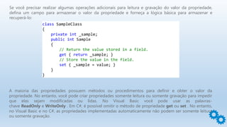Se você precisar realizar algumas operações adicionais para leitura e gravação do valor da propriedade,
defina um campo para armazenar o valor da propriedade e forneça a lógica básica para armazenar e
recuperá-lo:
class SampleClass
{
private int _sample;
public int Sample
{
// Return the value stored in a field.
get { return _sample; }
// Store the value in the field.
set { _sample = value; }
}
}
A maioria das propriedades possuem métodos ou procedimentos para definir e obter o valor da
propriedade. No entanto, você pode criar propriedades somente leitura ou somente gravação para impedir
que elas sejam modificadas ou lidas. No Visual Basic você pode usar as palavras-
chave ReadOnly e WriteOnly . Em C#, é possível omitir o método de propriedade get ou set . No entanto,
no Visual Basic e no C#, as propriedades implementadas automaticamente não podem ser somente leitura
ou somente gravação.
 