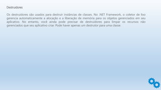 Destruidores
Os destruidores são usados para destruir instâncias de classes. No .NET Framework, o coletor de lixo
gerencia automaticamente a alocação e a liberação de memória para os objetos gerenciados em seu
aplicativo. No entanto, você ainda pode precisar de destruidores para limpar os recursos não
gerenciados que seu aplicativo criar. Pode haver apenas um destrutor para uma classe.
 