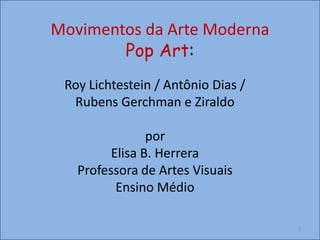 Movimentos da Arte Moderna
Pop Art:
Roy Lichtestein / Antônio Dias /
Rubens Gerchman e Ziraldo
por
Elisa B. Herrera
Professora de Artes Visuais
Ensino Médio
1
 