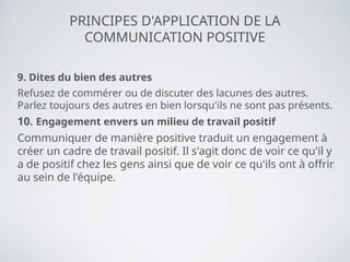 PRINCIPES D'APPLICATION DE LA
COMMUNICATION POSITIVE
9. Dites du bien des autres
Refusez de commérer ou de discuter des lacunes des autres.
Parlez toujours des autres en bien lorsqu'ils ne sont pas présents.
10. Engagement envers un milieu de travail positif
Communiquer de manière positive traduit un engagement à
créer un cadre de travail positif. Il s'agit donc de voir ce qu'il y
a de positif chez les gens ainsi que de voir ce qu'ils ont à offrir
au sein de l'équipe.
 