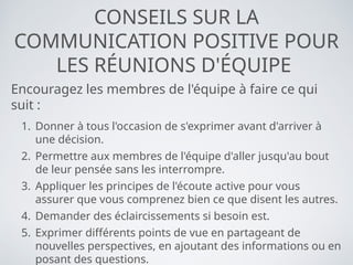 CONSEILS SUR LA
COMMUNICATION POSITIVE POUR
LES RÉUNIONS D'ÉQUIPE
Encouragez les membres de l'équipe à faire ce qui
suit :
1. Donner à tous l'occasion de s'exprimer avant d'arriver à
une décision.
2. Permettre aux membres de l'équipe d'aller jusqu'au bout
de leur pensée sans les interrompre.
3. Appliquer les principes de l'écoute active pour vous
assurer que vous comprenez bien ce que disent les autres.
4. Demander des éclaircissements si besoin est.
5. Exprimer différents points de vue en partageant de
nouvelles perspectives, en ajoutant des informations ou en
posant des questions.
 
