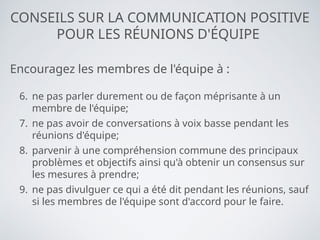 CONSEILS SUR LA COMMUNICATION POSITIVE
POUR LES RÉUNIONS D'ÉQUIPE
Encouragez les membres de l'équipe à :
6. ne pas parler durement ou de façon méprisante à un
membre de l'équipe;
7. ne pas avoir de conversations à voix basse pendant les
réunions d'équipe;
8. parvenir à une compréhension commune des principaux
problèmes et objectifs ainsi qu'à obtenir un consensus sur
les mesures à prendre;
9. ne pas divulguer ce qui a été dit pendant les réunions, sauf
si les membres de l'équipe sont d'accord pour le faire.
 