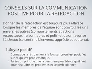 CONSEILS SUR LA COMMUNICATION
POSITIVE POUR LA RÉTROACTION
Donner de la rétroaction est toujours plus efficace
lorsque les membres de l'équipe sont courtois les uns
envers les autres (comportements et actions
respectueux, raisonnables et polis) et qu'on favorise
l'inclusion (se sentir le bienvenu, apprécié et soutenu).
1. Soyez positif
• Donnez de la rétroaction à la fois sur ce qui est positif et
sur ce qui est problématique.
• Partez du principe que la personne possède ce qu'il faut
pour résoudre les problèmes et se perfectionner.
 