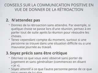 CONSEILS SUR LA COMMUNICATION POSITIVE EN
VUE DE DONNER DE LA RÉTROACTION
2. N'attendez pas
• Donnez de la rétroaction sans attendre. Par exemple, si
quelque chose se passe lors d'une réunion, pensez à en
parler tout de suite après la réunion pour résoudre les
choses.
• Tenez cependant compte du moment, surtout si une
personne se trouve dans une situation difficile ou a une
mauvaise journée au travail.
3. Soyez précis sans être critique
• Décrivez ce que vous avez observé sans porter de
jugement et sans généraliser (commencez en disant
« je »).
• Soyez attentif à ce que l'autre personne pense de ce que
 