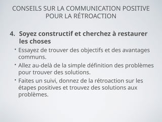 CONSEILS SUR LA COMMUNICATION POSITIVE
POUR LA RÉTROACTION
4. Soyez constructif et cherchez à restaurer
les choses
• Essayez de trouver des objectifs et des avantages
communs.
• Allez au-delà de la simple définition des problèmes
pour trouver des solutions.
• Faites un suivi, donnez de la rétroaction sur les
étapes positives et trouvez des solutions aux
problèmes.
 