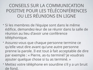 CONSEILS SUR LA COMMUNICATION
POSITIVE POUR LES TÉLÉCONFÉRENCES
OU LES RÉUNIONS EN LIGNE
• Si les membres de l'équipe sont dans le même
édifice, demandez-leur de se réunir dans la salle de
réunion au lieu d'avoir une conférence
téléphonique.
• Assurez-vous que chaque personne termine ce
qu'elle veut dire avant qu'une autre personne
prenne la parole. Il est tout à fait acceptable de dire
par exemple : « Pierre, as-tu terminé? Je voudrais
ajouter quelque chose si tu as terminé. »
• Mettez votre téléphone en sourdine s'il y a un bruit
de fond.
 