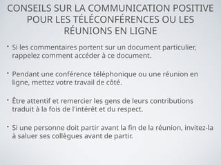 CONSEILS SUR LA COMMUNICATION POSITIVE
POUR LES TÉLÉCONFÉRENCES OU LES
RÉUNIONS EN LIGNE
• Si les commentaires portent sur un document particulier,
rappelez comment accéder à ce document.
• Pendant une conférence téléphonique ou une réunion en
ligne, mettez votre travail de côté.
• Être attentif et remercier les gens de leurs contributions
traduit à la fois de l'intérêt et du respect.
• Si une personne doit partir avant la fin de la réunion, invitez-la
à saluer ses collègues avant de partir.
 