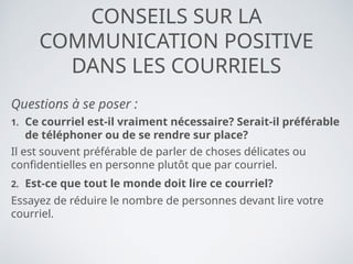 CONSEILS SUR LA
COMMUNICATION POSITIVE
DANS LES COURRIELS
Questions à se poser :
1. Ce courriel est-il vraiment nécessaire? Serait-il préférable
de téléphoner ou de se rendre sur place?
Il est souvent préférable de parler de choses délicates ou
confidentielles en personne plutôt que par courriel.
2. Est-ce que tout le monde doit lire ce courriel?
Essayez de réduire le nombre de personnes devant lire votre
courriel.
 