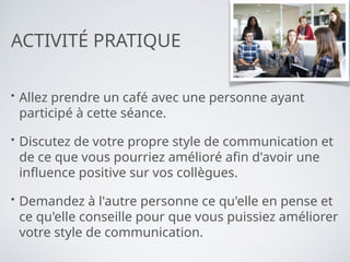 ACTIVITÉ PRATIQUE
• Allez prendre un café avec une personne ayant
participé à cette séance.
• Discutez de votre propre style de communication et
de ce que vous pourriez amélioré afin d'avoir une
influence positive sur vos collègues.
• Demandez à l'autre personne ce qu'elle en pense et
ce qu'elle conseille pour que vous puissiez améliorer
votre style de communication.
 