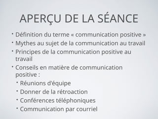 APERÇU DE LA SÉANCE
• Définition du terme « communication positive »
• Mythes au sujet de la communication au travail
• Principes de la communication positive au
travail
• Conseils en matière de communication
positive :
• Réunions d'équipe
• Donner de la rétroaction
• Conférences téléphoniques
• Communication par courriel
 