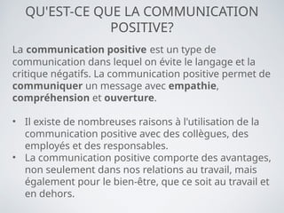 QU'EST-CE QUE LA COMMUNICATION
POSITIVE?
La communication positive est un type de
communication dans lequel on évite le langage et la
critique négatifs. La communication positive permet de
communiquer un message avec empathie,
compréhension et ouverture.
• Il existe de nombreuses raisons à l'utilisation de la
communication positive avec des collègues, des
employés et des responsables.
• La communication positive comporte des avantages,
non seulement dans nos relations au travail, mais
également pour le bien-être, que ce soit au travail et
en dehors.
 