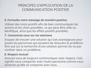 PRINCIPES D'APPLICATION DE LA
COMMUNICATION POSITIVE
6. Formulez votre message de manière positive
Utilisez des mots positifs afin de bien communiquer les
actions et les choix possibles, ce qui peut être utile ou
bénéfique, ainsi que les effets positifs possibles.
7. Concentrez-vous sur les solutions
Essayez de trouver une solution qui soit avantageuse pour
toutes les personnes qui essaient de résoudre le problème.
Être axé sur la recherche d'une solution permet de ne pas
s'enliser dans un problème.
8. Respect mutuel
Assurez-vous de toujours communiquer avec respect. Cela
signifie vous comporter avec l'autre personne comme vous
aimeriez qu'elle se comporte avec vous.
 