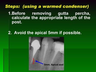 Steps:  (using a warmed condenser) 1. Before removing gutta percha, calculate the appropriate length of the post. 2.  Avoid the apical 5mm if possible.   5mm. Apical seal 
