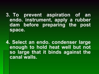 3.  To prevent aspiration of an endo. instrument, apply a rubber dam before preparing the post space. 4. Select an endo. condenser large enough to hold heat well but not so large that it binds against the canal walls. 