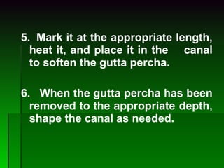 5.  Mark it at the appropriate length, heat it, and place it in the  canal to soften the gutta percha. 6.   When the gutta percha has been removed to the appropriate  depth, shape the canal as needed. 