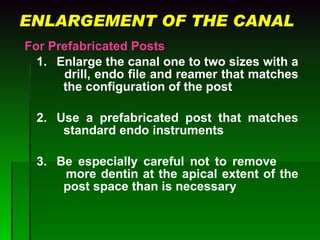 ENLARGEMENT OF THE CANAL For Prefabricated Posts 1. Enlarge the canal one to two sizes with a    drill, endo file and reamer that matches    the configuration of the post 2. Use a prefabricated post that matches    standard endo instruments   3. Be especially careful not to remove    more dentin at the apical extent of the    post space than is necessary 