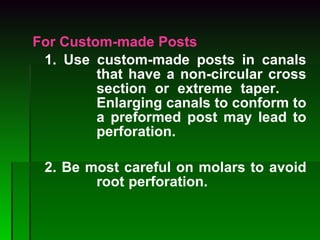 For Custom-made Posts 1. Use custom-made posts in canals  that have a non-circular cross  section or extreme taper.  Enlarging canals to conform to  a preformed post may lead to  perforation.   2. Be most careful on molars to avoid  root  perforation. 