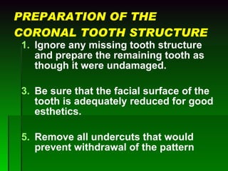 PREPARATION OF THE CORONAL TOOTH STRUCTURE Ignore any missing tooth structure and prepare the remaining tooth as though it were undamaged.  Be sure that the facial surface of the tooth is adequately reduced for good esthetics. Remove all undercuts that would prevent withdrawal of the pattern 