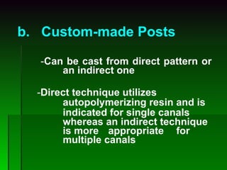 b.   Custom-made Posts   - Can be cast from direct pattern or  an indirect one   - Direct technique utilizes  autopolymerizing resin and is   indicated for single canals  whereas an indirect technique  is more  appropriate  for  multiple canals   