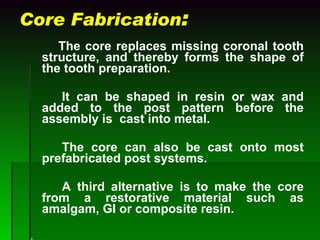 Core Fabrication :   The core replaces missing coronal tooth structure, and thereby forms the shape of the tooth preparation.  It can be shaped in resin or wax and added to the post pattern before the assembly is  cast into metal. The core can also be cast onto most prefabricated post systems. A third alternative is to make the core from a restorative material such as amalgam, GI or composite resin. A 